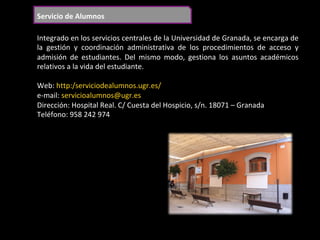 Servicio	de	Alumnos	
Integrado	en	los	servicios	centrales	de	la	Universidad	de	Granada,	se	encarga	de	
la	 gestión	 y	 coordinación	 administrativa	 de	 los	 procedimientos	 de	 acceso	 y	
admisión	 de	 estudiantes.	 Del	 mismo	 modo,	 gestiona	 los	 asuntos	 académicos	
relativos	a	la	vida	del	estudiante.	
	
Web:	http:/serviciodealumnos.ugr.es/	
e-mail:	servicioalumnos@ugr.es	
Dirección:	Hospital	Real.	C/	Cuesta	del	Hospicio,	s/n.	18071	–	Granada	
Teléfono:	958	242	974		
	
 