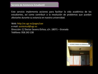 Servicio	de	Asistencia	Estudiantil	
Este	 servicio	 implementa	 acciones	 para	 facilitar	 la	 vida	 académica	 de	 los	
estudiantes,	 así	 como	 contribuir	 a	 la	 resolución	 de	 problemas	 que	 puedan	
afectarles	durante	su	estancia	en	nuestra	universidad.	
	
Web:	http:/ve.ugr.es/pages/sae	
e-mail:	asistestud@ugr.es	
Dirección:	C/	Doctor	Severo	Ochoa,	s/n.	18071	–	Granada	
Teléfono:	958	243	138		
	
 