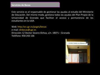 Servicios	de	Becas	
Este	servicio	es	el	responsable	de	gestionar	las	ayudas	al	estudio	del	Ministerio	
de	Educación.	Del	mismo	modo,	gestiona	todas	las	ayudas	del	Plan	Propio	de	la	
Universidad	 de	 Granada	 que	 facilitan	 el	 acceso	 y	 permanencia	 de	 los	
estudiantes	en	la	UGR.	
	
Web:	http:/ve.ugr.es/pages/becas	
e-mail:	dirbecas@ugr.es	
Dirección:	C/	Doctor	Severo	Ochoa,	s/n.	18071	–	Granada	
Teléfono:	958	243	136	
	
 