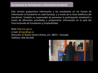 Secretariado	de	Participación	e	Información	Estudiantil	
Este	 servicio	 proporciona	 información	 a	 los	 estudiantes	 en	 los	 Puntos	 de	
Información	al	Estudiante	en	cada	facultad,	y	a	través	de	la	línea	telefónica	del	
estudiante.	También	es	responsable	de	promover	la	participación	estudiantil	a	
través	 de	 diferentes	 actividades	 y	 proporcionar	 información	 en	 la	 web	 del	
Vicerrectorado	de	Estudiantes	y	Empleabilidad.	
	
Web:	http:/ve.ugr.es	
e-mail:	dirsipe@ugr.es	
Dirección:	C/	Doctor	Severo	Ochoa,	s/n.	18071	–	Granada	
Teléfono:	958	243	018	
	
 