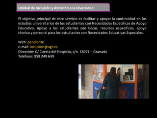 Unidad	de	Inclusión	y	Atención	a	la	Diversidad	
El	objetivo	principal	de	este	servicio	es	facilitar	y	apoyar	la	continuidad	en	los	
estudios	universitarios	de	los	estudiantes	con	Necesidades	Específicas	de	Apoyo	
Educativo.	 Apoyo	 a	 los	 estudiantes	 con	 becas,	 recursos	 específicos,	 apoyo	
técnico	y	personal	para	los	estudiantes	con	Necesidades	Educativas	Especiales.	
	
Web:	pendiente	
e-mail:	inclusion@ugr.es	
Dirección:	C/	Cuesta	del	Hospicio,	s/n.	18071	–	Granada	
Teléfono:	958	249	649	
	
 