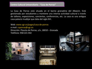 Centro	Cultural	Universitario	-	“Casa	de	Porras”	
La	 Casa	 de	 Porras	 está	 situada	 en	 el	 barrio	 granadino	 del	 Albaicín.	 Está	
gestionada	por	estudiantes	y	mantiene	una	intensa	actividad	cultural	a	través	
de	talleres,	exposiciones,	conciertos,	conferencias,	etc.	La	casa	es	una	antigua	
casa-palacio	mudéjar	que	data	del	siglo	XVI.	
	
Web:	www.ugr.es/pages/casa-de-porras	
e-mail:	csporras@ugr.es	
Dirección:	Placeta	de	Porras,	s/n,	18010	–	Granada	
Teléfono:	958	221	442	
	
 