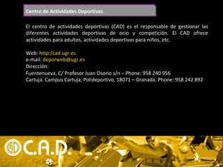 Centro	de	Actividades	Deportivas	
El	 centro	 de	 actividades	 deportivas	 (CAD)	 es	 el	 responsable	 de	 gestionar	 las	
diferentes	 actividades	 deportivas	 de	 ocio	 y	 competición.	 El	 CAD	 ofrece	
actividades	para	adultos,	actividades	deportivas	para	niños,	etc.	
	
Web:	http:/cad.ugr.es	
e-mail:	deporweb@ugr.es	
Dirección:		
Fuentenueva.	C/	Profesor	Juan	Osorio	s/n	–	Phone:	958	240	956	
Cartuja.	Campus	Cartuja,	Polideportivo,	18071	–	Granada.	Phone:	958	242	892	
	
 