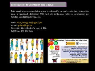 Centro	Juvenil	de	Orientación	para	la	Salud	
Este	 servicio	 esta	 especializado	 en	 la	 educación	 sexual	 y	 afectiva;	 educación	
para	 la	 igualdad;	 detección	 VIH;	 test	 de	 embarazo;	 talleres;	 promoción	 de	
hábitos	saludables	de	vida,	etc.	
	
Web:	http:/ve.ugr.es/pages/cjos	
e-mail:	gabos@ugr.es	
Dirección:	Hornillo	de	Cartuja,	6,	1ºA	
Teléfono:	958	282	046	
	
 