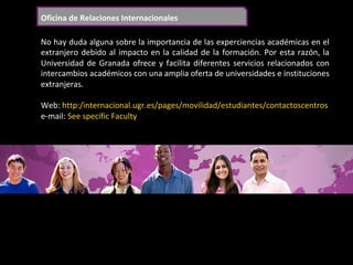 Oficina	de	Relaciones	Internacionales	
No	hay	duda	alguna	sobre	la	importancia	de	las	experciencias	académicas	en	el	
extranjero	debido	al	impacto	en	la	calidad	de	la	formación.	Por	esta	razón,	la	
Universidad	de	Granada	ofrece	y	facilita	diferentes	servicios	relacionados	con	
intercambios	académicos	con	una	amplia	oferta	de	universidades	e	instituciones	
extranjeras.	
	
Web:	http:/internacional.ugr.es/pages/movilidad/estudiantes/contactoscentros	
e-mail:	See	specific	Faculty	
	
 