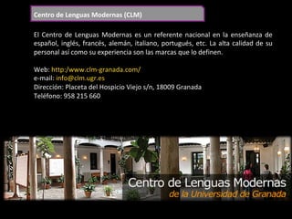 Centro	de	Lenguas	Modernas	(CLM)	
El	Centro	de	Lenguas	Modernas	es	un	referente	nacional	en	la	enseñanza	de	
español,	inglés,	francés,	alemán,	italiano,	portugués,	etc.	La	alta	calidad	de	su	
personal	así	como	su	experiencia	son	las	marcas	que	lo	definen.	
	
Web:	http:/www.clm-granada.com/	
e-mail:	info@clm.ugr.es	
Dirección:	Placeta	del	Hospicio	Viejo	s/n,	18009	Granada	
Teléfono:	958	215	660	
 