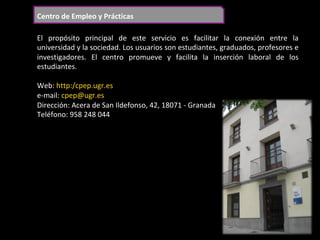 Centro	de	Empleo	y	Prácticas	
El	 propósito	 principal	 de	 este	 servicio	 es	 facilitar	 la	 conexión	 entre	 la	
universidad	y	la	sociedad.	Los	usuarios	son	estudiantes,	graduados,	profesores	e	
investigadores.	 El	 centro	 promueve	 y	 facilita	 la	 inserción	 laboral	 de	 los	
estudiantes.		
	
Web:	http:/cpep.ugr.es	
e-mail:	cpep@ugr.es	
Dirección:	Acera	de	San	Ildefonso,	42,	18071	-	Granada	
Teléfono:	958	248	044	
 