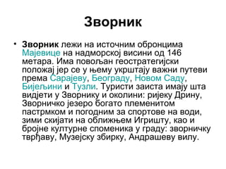 Зворник
• Зворник лежи на источним обронцима
Мајевице на надморској висини од 146
метара. Има повољан геостратегијски
положај јер се у њему укрштају важни путеви
према Сарајеву, Београду, Новом Саду,
Бијељини и Тузли. Туристи заиста имају шта
видјети у Зворнику и околини: ријеку Дрину,
Зворничко језеро богато племенитом
пастрмком и погодним за спортове на води,
зими скијати на оближњем Игришту, као и
бројне културне споменика у граду: зворничку
тврђаву, Музејску збирку, Андрашеву вилу.

 