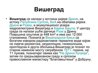Вишеград
• Вишеград се налази у котлини ријеке Дрине, на
истоку Републике Српске, БиХ.на обалама ријека
Дрине и Рзава, и акумулационог језера
хидроелектране Вишеград и Бајина Башта. У центру
града се налази ушће рјечице Рзав у Дрину.
Површина општине је 448 km² и има око 12.000
становника. Позната је Вишеградска бања са
богатим извором радиоактивне термалне воде којом
се лијече реуматска, неуролошка, гинеколошка,
ороптедска и друга обољења.Вишеград је познат по
старом каменом мосту саграђеном 1571. године, на
11 лукова, познатијег свима као “На Дрини ћуприја”,
затим по средњовјековном граду и српском
православном манастиру "Благовештење" у Добруну.

 