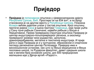 Приједор
•

Приједор је поткозарска општина у сјеверозападном дијелу
Републике Српске, БиХ. Простире се на 834 km², а по броју
становника је на другом мјесту у Републици Српској. Планина
Козара већим дијелом улази у састав општине. Кроз општину
протиче ријека Сана и њена притока Гомјеница, која прије ушћа
у Сану пуни рибњак Саничане, највећи рибњак у Босни и
Херцеговини. Према привредној структури општина Приједор је
центар индустријско-пољопривредног региона, а окосницу
привредног развоја чини рударство, целулоза,
дрвнопрерађивачка, метална и текстилна индустрија. И прије
рата и сада Приједор је и у културном, образовном и спортском
погледу регионални центар Поткозарја. Приједор има и
високошколске установе, као што су Виша медицинска и Виша
пословна школа, те Рударски факултет, девет средњих школа
као и велики број основних школа, док 500 приједорских
малишана иде у Дјечји вртић «Радост».

 