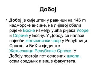 Добој
• Добој је смјештен у равници на 146 m
надморске висине, на лијевој обали
ријеке Босне између ушћа ријека Усоре
и Спрече у Босну. У Добоју се налази
највећи жељезнички чвор у Републици
Српској и БиХ и сједиште
Жељезница Републике Српске. У
Добоју постоји пет основних школа,
осам средњих и више факултета.

 