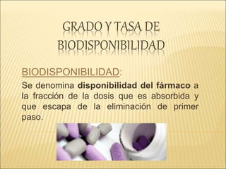 GRADO Y TASA DE
BIODISPONIBILIDAD
BIODISPONIBILIDAD:
Se denomina disponibilidad del fármaco a
la fracción de la dosis que es absorbida y
que escapa de la eliminación de primer
paso.
 