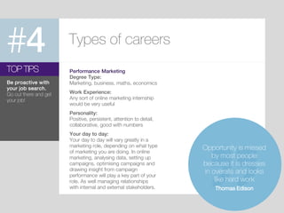 #4 Types of careers
Performance Marketing
Degree Type:
Marketing, business, maths, economics
Work Experience:
Any sort of online marketing internship
would be very useful
Personality:
Positive, persistent, attention to detail,
collaborative, good with numbers
Your day to day:
Your day to day will vary greatly in a
marketing role, depending on what type
of marketing you are doing. In online
marketing, analysing data, setting up
campaigns, optimising campaigns and
drawing insight from campaign
performance will play a key part of your
role. As well managing relationships
with internal and external stakeholders.
TOP TIPS
Be proactive with
your job search.
Go out there and get
your job!
Opportunity is missed
by most people
because it is dresses
in overalls and looks
like hard work
Thomas Edison
 