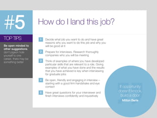 #5 How do I land this job?
Decide what job you want to do and have great
reasons why you want to do this job and why you
will be good at it
Prepare for interviews. Research thoroughly
companies who you will be meeting
Think of examples of where you have developed
particular skills that are relevant to a role. Giving
examples of what you have done and the results
that you have achieved is key when interviewing
for graduate jobs
Be open, friendly and engaging in interview –
starting with a good firm handshake and eye
contact
Have great questions for your interviewer and
finish interviews confidently and inquisitively
TOP TIPS
Be open minded to
other suggestions,
don’t pigeon hole
yourself to one
career, there may be
something better
If opportunity
doesn’t knock,
build a door
Milton Berle
1
2
3
4
5
 