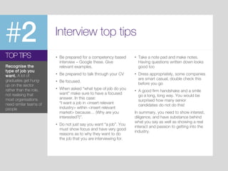 #2 Interview top tips
• Be prepared for a competency based
interview – Google these. Give
relevant examples.
• Be prepared to talk through your CV
• Be focused.
• When asked “what type of job do you
want” make sure to have a focused
answer. In this case:
“I want a job in <insert relevant
industry> within <insert relevant
market> because… (Why are you
interested?)”.
• Do not just say you want “a job”. You
must show focus and have very good
reasons as to why they want to do
the job that you are interviewing for.
TOP TIPS
Recognise the
type of job you
want. A lot of
graduates get hung-
up on the sector
rather than the role,
not realising that
most organisations
need similar teams of
people
• Take a note pad and make notes.
Having questions written down looks
good too
• Dress appropriately, some companies
are smart casual, double check this
before you go
• A good firm handshake and a smile
go a long, long way. You would be
surprised how many senior
candidates do not do this!
In summary, you need to show interest,
diligence, and have substance behind
what you say as well as showing a real
interact and passion to getting into the
industry.
 