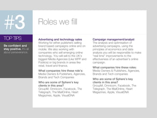 #3 Roles we fill
Advertising and technology sales
Working for either publishers selling
brand based campaigns online and on
mobile. We also working with
companies who sell emerging online
technology. You will sell to the UK’s
biggest Media Agencies (Like WPP and
Publicis) or big brands in areas like
retail, travel and finance.
What companies hire these role’s:
Media Owners & Publishers, Agencies,
Brands and Tech Companies
Who are some of Sphere’s key
clients in this area?
GroupM, Omnicom, Facebook, The
Telegraph, The MailOnline, Heart
Magazines, Apple, VisualDNA
TOP TIPS
Be confident and
stay positive. It’s all
about perseverance.
Campaign management/analyst
The analysis and optimisation of
advertising campaigns, using the
principles of economics and data
analysis you will be responsible to make
“real time” improvements to the
effectiveness of an advertiser’s online
campaign.
What companies hire these roles:
Media Owners & Publishers, Agencies,
Brands and Tech companies
Who are some of Sphere’s key
clients in this area?
GroupM, Omnicom, Facebook, The
Telegraph, The MailOnline, Heart
Magazines, Apple, VisualDNA
 