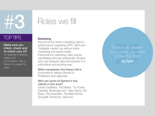 #3 Roles we fill
Marketing
We recruit for online marketing roles in
performance marketing (PPC, SEO and
“biddable media”) as well as online
marketing and social media.
Performance marketing roles require
candidates who are analytically minded,
who can interpret data and present it in
informative and exciting way.
What companies hire these role’s:
Ecommerce, Media Owners &
Publishers and Agencies
Who are some of Sphere’s key
clients in this area?
Urban Outfitters, Ted Baker, Tui Travel,
Expedia, Bookings.com, Saxo Bank, Citi
Bank, The Guardian, The Mail Online,
GroupM, Omnicom, Starcom
TOP TIPS
Make sure you
check, check and
re-check your CV
for spelling mistakes,
dates and
punctuation. Ask a
friend or a parent to
help!
There is no elevator
to success, you need
to take the stairs
Zig Ziglar
 