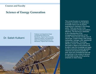 Courses and Faculty


  Science of Energy Generation

                                                             This course focuses on mechanisms
                                                             of energy conversion: the application
                                                             of broader topics such as physics,
                                                             engineering or chemistry in the energy
                                                             sector. There are two foci in this
                                                             course: properties of fuels and systems
                                                             efficiency. The first focus is dedicated
                       Professor and Department Head
                                                             to the understanding of the
                       of Engineering Science and            energygenerating properties of fuel
                       Mechanics, Virginia Tech University   sources. These sources include coal, oil,
Dr. Satish Kulkarni    replaces Professor and Department     natural gas, nuclear energy, solar energy,
                       Head of Engineering Science and       hydropower, hydrogen, wind, geothermal
                       Mechanics, Virginia Tech University
                                                             energy, and biomass. The energy
                                                             efficiency of each of these fuels will be
                                                             discussed in detail so that students will
                                                             be able to take this knowledge and apply
                                                             it to the economics of power generation.
                                                             Chemical and physical properties of
                                                             solid, liquid and nontraditional fuels will
                                                             be examined in the context of demand
                                                             for affordable energy and the growing
                                                             emphasis on clean energy.
 