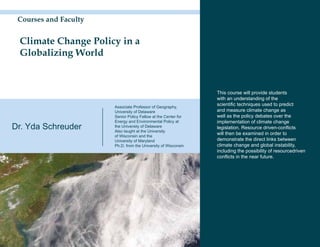 Courses and Faculty


 Climate Change Policy in a
 Globalizing World


                                                                This course will provide students
                                                                with an understanding of the
                       Associate Professor of Geography,
                                                                scientific techniques used to predict
                       University of Delaware                   and measure climate change as
                       Senior Policy Fellow at the Center for   well as the policy debates over the
                       Energy and Environmental Policy at       implementation of climate change
Dr. Yda Schreuder      the University of Delaware
                       Also taught at the University
                                                                legislation. Resource driven-conflicts
                       of Wisconsin and the
                                                                will then be examined in order to
                       University of Maryland                   demonstrate the direct links between
                       Ph.D. from the University of Wisconsin   climate change and global instability,
                                                                including the possibility of resourcedriven
                                                                conflicts in the near future.
 