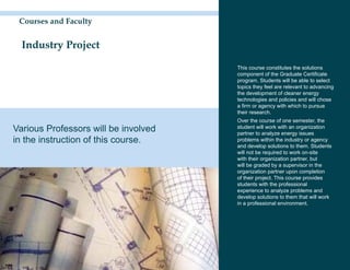 Courses and Faculty


  Industry Project

                                      This course constitutes the solutions
                                      component of the Graduate Certificate
                                      program. Students will be able to select
                                      topics they feel are relevant to advancing
                                      the development of cleaner energy
                                      technologies and policies and will chose
                                      a firm or agency with which to pursue
                                      their research.
                                      Over the course of one semester, the
Various Professors will be involved   student will work with an organization
                                      partner to analyze energy issues
in the instruction of this course.    problems within the industry or agency
                                      and develop solutions to them. Students
                                      will not be required to work on-site
                                      with their organization partner, but
                                      will be graded by a supervisor in the
                                      organization partner upon completion
                                      of their project. This course provides
                                      students with the professional
                                      experience to analyze problems and
                                      develop solutions to them that will work
                                      in a professional environment.
 