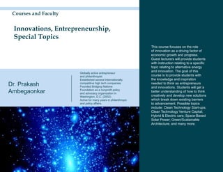 Courses and Faculty


 Innovations, Entrepreneurship,
 Special Topics
                                                                This course focuses on the role
                                                                of innovation as a driving factor of
                                                                economic growth and progress.
                                                                Guest lecturers will provide students
                                                                with instruction relating to a specific
                                                                topic relating to alternative energy
                                                                and innovation. The goal of this
                       Globally active entrepreneur
                       and philanthropist                       course is to provide students with
                       Established several internationally      the knowledge and inspiration
Dr. Prakash            competitive high tech companies.
                       Founded Bridging Nations
                                                                needed to think as entrepreneurs
                                                                and innovations. Students will get a
Ambegaonkar            Foundation as a nonprofit policy
                       and advocacy organization in
                                                                better understanding of how to think
                       Washington, D.C. (2002).                 creatively and develop new solutions
                       Active for many years in philanthropic   which break down existing barriers
                       and policy affairs.                      to advancement. Possible topics
                                                                include: Clean Technology Start-ups;
                                                                Clean Technology Venture Capital;
                                                                Hybrid & Electric cars; Space-Based
                                                                Solar Power; Green/Sustainable
                                                                Architecture; and many more.
 