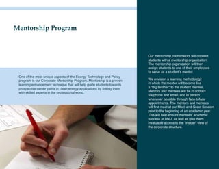 Mentorship Program



                                                                         Our mentorship coordinators will connect
                                                                         students with a mentorship organization.
                                                                         The mentorship organization will then
                                                                         assign students to one of their employees
                                                                         to serve as a student’s mentor.
 One of the most unique aspects of the Energy Technology and Policy
 program is our Corporate Mentorship Program. Mentorship is a proven     We envision a learning methodology
 learning enhancement technique that will help guide students towards    in which the mentor will become like
 prospective career paths in clean energy applications by linking them   a “Big Brother” to the student mentee.
 with skilled experts in the professional world.                         Mentors and mentees will be in contact
                                                                         via phone and email, and in person
                                                                         whenever possible through face-toface
                                                                         appointments. The mentors and mentees
                                                                         will first meet at our Meet-and-Greet Session
                                                                         prior to the beginning of an academic year.
                                                                         This will help ensure mentees’ academic
                                                                         success at BNU, as well as give them
                                                                         invaluable access to the “insider” view of
                                                                         the corporate structure.
 