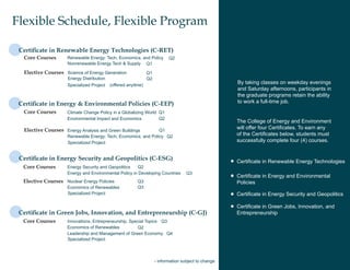 Flexible Schedule, Flexible Program

 Certificate in Renewable Energy Technologies (C-RET)
  Core Courses       Renewable Energy: Tech, Economics, and Policy         Q2
                     Nonrenewable Energy Tech & Supply Q1

  Elective Courses Science of Energy Generation                Q1
                     Energy Distribution                       Q2
                     Specialized Project   (offered anyitme)
                                                                                                      By taking classes on weekday evenings
                                                                                                      and Saturday afternoons, participants in
                                                                                                      the graduate programs retain the ability
 Certificate in Energy & Environmental Policies (C-EEP)                                               to work a full-time job.
  Core Courses       Climate Change Policy in a Globalizing World Q1
                     Environmental Impact and Economics           Q2
                                                                                                      The College of Energy and Environment
  Elective Courses Energy Analysis and Green Buildings          Q1
                                                                                                      will offer four Certificates. To earn any
                     Renewable Energy: Tech, Economics, and Policy Q2                                 of the Certificates below, students must
                     Specialized Project                                                              successfully complete four (4) courses.


 Certificate in Energy Security and Geopolitics (C-ESG)                                               Certificate in Renewable Energy Technologies
  Core Courses       Energy Security and Geopolitics   Q2
                     Energy and Environmental Policy in Developing Countries        Q3
                                                                                                      Certificate in Energy and Environmental
  Elective Courses Nuclear Energy Policies               Q3                                           Policies
                     Economics of Renewables             Q3
                     Specialized Project                                                              Certificate in Energy Security and Geopolitics

                                                                                                      Certificate in Green Jobs, Innovation, and
 Certificate in Green Jobs, Innovation, and Entrepreneurship (C-GJ)                                   Entrepreneurship
  Core Courses       Innovations, Entrepreneurship, Special Topics Q3
                     Economics of Renewables           Q2
                     Leadership and Management of Green Economy Q4
                     Specialized Project



                                                                    - information subject to change
 