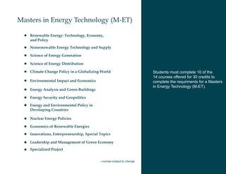 Masters in Energy Technology (M-ET)

   Renewable Energy: Technology, Economy,
   and Policy
   Nonrenewable Energy Technology and Supply

   Science of Energy Generation

   Science of Energy Distribution

   Climate Change Policy in a Globalizing World                         Students must complete 10 of the
                                                                        14 courses offered for 30 credits to
   Environmental Impact and Economics                                   complete the requirments for a Masters
                                                                        in Energy Technology (M-ET).
   Energy Analysis and Green Buildings

   Energy Security and Geopolitics

   Energy and Environmental Policy in
   Developing Countries

   Nuclear Energy Policies

   Economics of Renewable Energies

   Innovations, Entrepreneurship, Special Topics

   Leadership and Management of Green Economy
   Specialized Project


                                          - courses subject to change
 