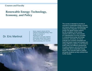 Courses and Faculty


  Renewable Energy: Technology,
  Economy, and Policy

                                                                The course is intended to provide an
                                                                overview of sustainable energy concepts
                                                                and issues relevant to understanding and
                                                                analyzing the integration of renewable
                       Senior research director with the
                                                                energy into global energy systems.
                       Institute of Sustainable Energy, Tokyo   By the completion of the course,
                       Taught at University of                  students will be able to demonstrate
                       Maryland and Tufts                       an understanding of (a) key concepts
Dr. Eric Martinot      Lead author of annually published
                       Renewables Global Status Report
                                                                in understanding energy technology,
                       M.A. and Ph.D. from University of
                                                                economics, and policy; (b) how to
                       California-Berkeley, B.S. from MIT       evaluate and compare renewable and
                                                                fossil-fuel-based supply technologies and
                                                                energy-efficiency options; (c) the need for
                                                                public policy and different perspectives
                                                                on policy solutions; and (d) how to think
                                                                realistically about sustainable energy
                                                                futures. This overview helps to prepare
                                                                and guide students as they continue their
                                                                further studies.
 