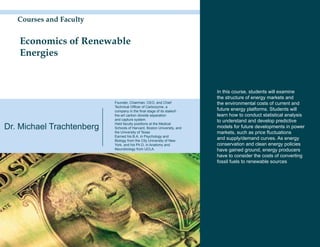Courses and Faculty


   Economics of Renewable
   Energies


                                                                        In this course, students will examine
                                                                        the structure of energy markets and
                           Founder, Chairman, CEO, and Chief            the environmental costs of current and
                           Technical Officer of Carbozyme, a
                           company in the final stage of its stateof-   future energy platforms. Students will
                           the-art carbon dioxide separation            learn how to conduct statistical analysis
                           and capture system.                          to understand and develop predictive
Dr. Michael Trachtenberg
                           Held faculty positions at the Medical
                           Schools of Harvard, Boston University, and   models for future developments in power
                           the University of Texas                      markets, such as price fluctuations
                           Earned his B.A. in Psychology and
                           Biology from the City University of New
                                                                        and supply/demand curves. As energy
                           York, and his Ph.D. in Anatomy and           conservation and clean energy policies
                           Neurobiology from UCLA.                      have gained ground, energy producers
                                                                        have to consider the costs of converting
                                                                        fossil fuels to renewable sources
 