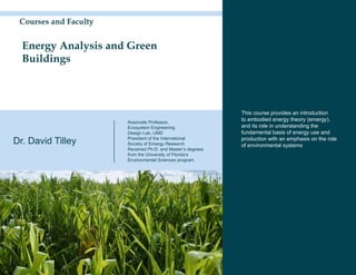Courses and Faculty


  Energy Analysis and Green
  Buildings



                                                             This course provides an introduction
                       Associate Professor,
                                                             to embodied energy theory (emergy),
                       Ecosystem Engineering                 and its role in understanding the
                       Design Lab, UMD                       fundamental basis of energy use and
Dr. David Tilley       President of the International
                       Society of Emergy Research
                                                             production with an emphasis on the role
                                                             of environmental systems
                       Received Ph.D. and Master’s degrees
                       from the University of Florida’s
                       Environmental Sciences program
 