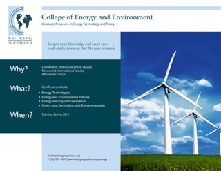 College of Energy and Environment
        Graduate Programs in Energy Technology and Policy




            Deepen your knowledge and boost your
            credentials, in a way that fits your schedule




Why?    Convenient, interactive online classes
        Renowned international faculty
        Affordable Tuition




What?   Certificates include:
        Energy Technologies
        Energy and Environmental Policies
        Energy Security and Geopolitics
        Green Jobs, Innovation, and Entrepreneurship


When?   Starting Spring 2011




            E: info@bridgingnations.org
            P: 202-741-3870 | www.bridgingnations.org/energy
 