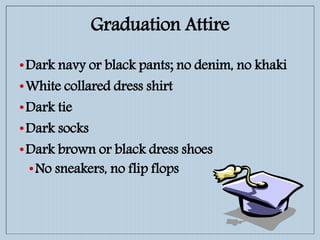 •Dark navy or black pants; no denim, no khaki
•White collared dress shirt
•Dark tie
•Dark socks
•Dark brown or black dress shoes
•No sneakers, no flip flops
Graduation Attire
 