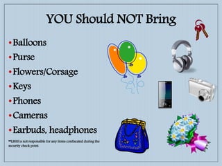 YOU Should NOT Bring
•Balloons
•Purse
•Flowers/Corsage
•Keys
•Phones
•Cameras
•Earbuds, headphones
**LBHS is not responsible for any items confiscated during the
security check point.
 