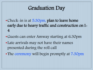 Graduation Day
•Check-in is at 5:30pm, plan to leave home
early due to heavy traffic and construction on I-
4
•Guests can enter Amway starting at 6:30pm
•Late arrivals may not have their names
presented during the roll call
•The ceremony will begin promptly at 7:30pm
 