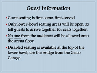 Guest Information
•Guest seating is first come, first-served
•Only lower-bowl seating areas will be open, so
tell guests to arrive together for seats together.
•No one from the audience will be allowed onto
the arena floor.
•Disabled seating is available at the top of the
lower bowl; use the bridge from the Geico
Garage
 