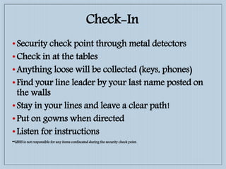 Check-In
•Security check point through metal detectors
•Check in at the tables
•Anything loose will be collected (keys, phones)
•Find your line leader by your last name posted on
the walls
•Stay in your lines and leave a clear path!
•Put on gowns when directed
•Listen for instructions
**LBHS is not responsible for any items confiscated during the security check point.
 