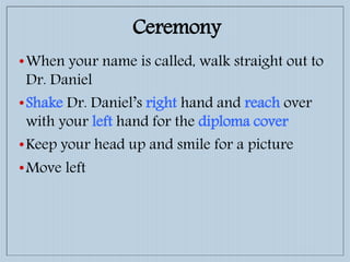 •When your name is called, walk straight out to
Dr. Daniel
•Shake Dr. Daniel’s right hand and reach over
with your left hand for the diploma cover
•Keep your head up and smile for a picture
•Move left
Ceremony
 