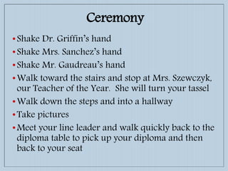 •Shake Dr. Griffin’s hand
•Shake Mrs. Sanchez’s hand
•Shake Mr. Gaudreau’s hand
•Walk toward the stairs and stop at Mrs. Szewczyk,
our Teacher of the Year. She will turn your tassel
•Walk down the steps and into a hallway
•Take pictures
•Meet your line leader and walk quickly back to the
diploma table to pick up your diploma and then
back to your seat
Ceremony
 