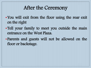 After the Ceremony
•You will exit from the floor using the rear exit
on the right
•Tell your family to meet you outside the main
entrance on the West Plaza.
•Parents and guests will not be allowed on the
floor or backstage.
 