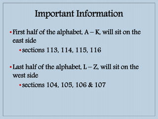 Important Information
•First half of the alphabet, A – K, will sit on the
east side
•sections 113, 114, 115, 116
•Last half of the alphabet, L – Z, will sit on the
west side
•sections 104, 105, 106 & 107
 