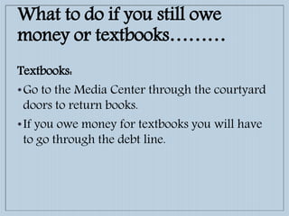 What to do if you still owe
money or textbooks………
Textbooks:
•Go to the Media Center through the courtyard
doors to return books.
•If you owe money for textbooks you will have
to go through the debt line.
 