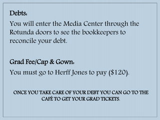 Debts:
You will enter the Media Center through the
Rotunda doors to see the bookkeepers to
reconcile your debt.
Grad Fee/Cap & Gown:
You must go to Herff Jones to pay ($120).
ONCE YOU TAKE CARE OF YOUR DEBT YOU CAN GO TO THE
CAFÉ TO GET YOUR GRAD TICKETS.
 