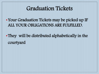 Graduation Tickets
•Your Graduation Tickets may be picked up IF
ALL YOUR OBLIGATIONS ARE FULFILLED.
•They will be distributed alphabetically in the
courtyard
 