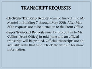 TRANSCRIPT REQUESTS
• Electronic Transcript Requests can be turned in to Ms.
Mantel in Building 7 through May 30th. After May
30th requests are to be turned in to the Front Office.
• Paper Transcript Requests must be brought in to Ms.
Collins (Front Office) in mid-June and an official
transcript will be printed. Official transcripts are not
available until that time. Check the website for more
information.
 