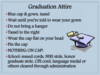 Graduation Attire
•Blue cap & gown, tassel
•Wait until you’re told to wear your gown
•Do not bring a hanger
•Tassel to the right
•Wear the cap flat on your head
•Pin the cap
•NOTHING ON CAP!
•School-issued cords, NHS stole, honor
graduate stole, CFE cord, language medal or
others cleared through administration
 