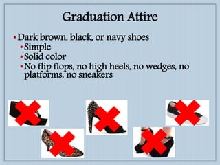 •Dark brown, black, or navy shoes
•Simple
•Solid color
•No flip flops, no high heels, no wedges, no
platforms, no sneakers
Graduation Attire
 