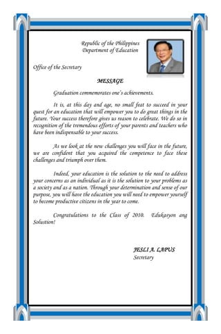 Republic of the PhilippinesDepartment of EducationOffice of the SecretaryMESSAGEGraduation commemorates one’s achievements.It is, at this day and age, no small feat to succeed in your quest for an education that will empower you to do great things in the future. Your success therefore gives us reason to celebrate. We do so in recognition of the tremendous efforts of your parents and teachers who have been indispensable to your success.As we look at the new challenges you will face in the future, we are confident that you acquired the competence to face these challenges and triumph over them.Indeed, your education is the solution to the need to address your concerns as an individual as it is the solution to your problems as a society and as a nation. Through your determination and sense of our purpose, you will have the education you will need to empower yourself to become productive citizens in the year to come.Congratulations to the Class of 2010.  Edukasyon ang Solustion!JESLI A. LAPUSSecretary<br />Message of Regional Director                                              I wish to convey my grateful acknowledgement and recognition to the school head and faculty members of Concepcion National High School who made things possible and brought these graduates to heights in terms of academic and physical outcomes. My personal thanks to the stakeholders and parents whose commitment and dedication to the cause of quality education in this school made a great difference in the lives of our graduates. Thank you so much! Nourishing and pushing the students to the edge of behavioral change and personal development and with the orchestration of your great mentors, Rizal Elementary School has always been in the center of this formidable challenge which have been executed gracefully. And I appreciate you all for your never ending and unfailing quality delivery of services to the students. As God’s co-creator, you have prepared the bright future of our students in their acquisition of knowledge and development of skills which will be heralded by intense competition in the outside and real world. The knowledge and skills gained with your agricultural, fishery and vocational technologies in the midst of this automated world will be their weapon in the field of their chosen endeavor. I have realized the greatness of your resources and that we must vigorously pursue a region wide strategy for human resource development to create the needed world class workforce. The key to all these is, relevant and quality education which you have delivered excellently. Congratulations!To the Graduates, I congratulate all of you for making good in your studies and in your efforts to create a better life. I also extend my warm congratulations to the parents for being steadfast in their desire to make a brighter future for these successful graduates. Likewise to the school head, teachers and stakeholders, once again, thank you for creating a shared vision, mission and in creating a culture of excellence in this school.God bless! Good day! Mabuhay ka! Mabuhay tayong lahat. <br />                      Message of the Schools Division                                    Superintendent                                         My warm greetings and hearty CONGRATULATIONS to the 2010 Graduates of our schools today. It is SUCCESS well-earned and well-lived for the past six years or ten years in school. This success, my dear graduates, will serve you well as you rise to further challenges while a new chapter in your lives unfolds. The past years have certainly been, for you young graduates, your parents and teachers, a time of joy as well as tears. Your resilience in the face of the countless crises in pursuing your education embodies your commitment and determination to succeed and pursue a higher education. The knowledge, the learning and values embedded in you in all these years will be your most valuable weapons. Use them for your advancement and greater fulfillment.Be the best and do the best of whatever you are. “Climb every mountain, ford every dream. Follow every rainbow… till you find your dream…”Huwag kalimutan, Edukasyon ang Solusyon. Mabuhay and God BlessDR. VIOLETA M. ALOCILJA, CEO V                                                     Schools Division Superintendent<br />PROGRAMME<br />I. Thanksgiving Mass-     March 31,2010 @ 1:00pm<br />      CNHS Open Stage<br />II. Graduation Rites      3:00pm<br />1. Processional -     Candidates for Graduation <br />       with their Parents, Faculty,<br />       Confirming Officer, Visitor<br />       & Guest Speaker.<br />2. Doxology & Pambansang Awit    -       Selected  Candidates<br />3. Conferment of Academic Honors -     Mrs. Rosalina L. Agapay<br />      Principal I<br />4. Salutation  -      Cheryl Bernales<br />5. Presentation of Candidates-      Mrs. Rosalina L. Agapay<br />6. Confirmation of Graduates            -     Cucufate K. Borres<br />       ES-1 English<br />7. Distribution of Diploma-      Cucufate K. Borres<br />Assisted by                    Mrs. Rosalina L. Agapay<br />8. Introduction to the Guest Speaker-   Mrs. Rosalina L. Agapay<br />    Principal I<br />9. Inspirational Message-     Mrs. Jenny Mae T. Cinco <br />     (SLSU Faculty (Info Tech Dept.) <br />10. Reading of Commencement Message -  Cucufate K. Borres<br />             2010 by Sec. Jesli lapuz<br />11. Awarding of certificate of Appreciation to the Guest Speaker<br />12. Awarding of Outstanding Graduates -  Rosalina L. Agapay<br />13. Valedictory Address-  Jessa Gludo (Class Valedictorian)<br />14. Commencement Song-       Graduates<br />15. Pledge of Loyalty-       Marjorie Manaug<br />16. Closing Remarks-      Mrs. Rosalina L. Agapay<br />17. Recessional-      Guest, Visitors, Confirming<br />        Officer, Faculty & Graduates <br />        with their Parents<br />       <br />       Ma. Agnes Abando<br />                      Master of Ceremonies<br />           HONOR STUDENTS<br />Valedictorian-Jessa Gludo<br />Salutatorian-Cheryl Bernales<br />First  Honorable Mention   -Elvie Lastima<br />Second Honorable Mention-Elaine Sabello<br />Third Honorable Mention -Marjorie Manaug<br />          SPECIAL AWARDS<br />Best in Science-Eric Jhon Napole<br />Best in Math-Eric Jhon Napole<br />Best in English-Eric Jhon Napole<br />Best in Filipino-Marjorie Manaug<br />Best in Aral. Panlipunan-Elvie Lastima<br />Best in Values Education-Cheryl Bernales<br />Leadership Awards-Jessa Gludo<br />Excellent in Computer-Oliver Vaño<br />Loyd Niño Catolpos<br />Raymond Garces<br />          PRESIDENT GLORIA MACAPAGAL ARROYO<br />         Academic Excellence & Leadership Awards<br />•  Culture & Arts-Emelyn Gumba<br />•  Campus Journalism-Marjorie Manaug<br />•  Tech. & Entrepreneurship -Elaine Sabello<br />•  Student Leadership-Jessa Gludo<br />• Athletics-April Rose Escol<br />Sen. Kiko Pangilinan Gawad Talino Awards -Jessa Gludo<br />An-Waray Leadership Awards-Jessa Gludo<br />Mr. Crispin “Pablo” Z. Escartin Awards-Jessa Gludo<br />Dona Crispina Galdo Saludo Excellence Awards- Jessa Gludo<br />Insular Life Award- Jessa Gludo<br />CANDIDATES FOR GRADUATION<br />STUDENTSPARENTS<br />Male: (45)<br />,[object Object]