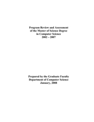 Program Review and Assessment
 of the Master of Science Degree
       in Computer Science
           2002 – 2007




Prepared by the Graduate Faculty
Department of Computer Science
         January, 2008
 