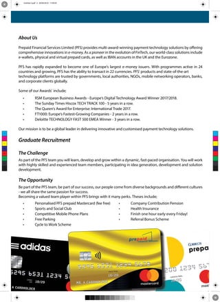 About Us
Prepaid Financial Services Limited (PFS) provides multi-award-winning payment technology solutions by offering
comprehensive innovations in e-money. As a pioneer in the evolution of FinTech, our world-class solutions include
e-wallets, physical and virtual prepaid cards, as well as IBAN accounts in the UK and the Eurozone.
PFS has rapidly expanded to become one of Europe's largest e-money issuers. With programmes active in 24
countries and growing, PFS has the ability to transact in 22 currencies. PFS’ products and state-of-the-art
technology platforms are trusted by governments, local authorities, NGOs, mobile networking operators, banks,
and corporate clients globally.
Some of our Awards` include;
• RSM European Business Awards - Europe’s Digital Technology Award Winner 2017/2018.
• The Sunday Times Hiscox TECH TRACK 100 - 5 years in a row.
• The Queen's Award for Enterprise: International Trade 2017.
• FT1000: Europe’s Fastest-Growing Companies - 2 years in a row.
• Deloitte TECHNOLOGY FAST 500 EMEA Winner - 3 years in a row.
Our mission is to be a global leader in delivering innovative and customised payment technology solutions.
Graduate Recruitment
The Challenge
As part of the PFS team you will learn, develop and grow within a dynamic, fast-paced organisation. You will work
with highly skilled and experienced team members, participating in idea generation, development and solution
development.
The Opportunity
Be part of the PFS team, be part of our success, our people come from diverse backgrounds and different cultures
- we all share the same passion for success.
Becoming a valued team player within PFS brings with it many perks. Theses include;
• Personalised PFS prepaid Mastercard (fee free) • Company Contribution Pension
• Sports and Social Club • Health Insurance
• Competitive Mobile Phone Plans • Finish one hour early every Friday!
• Free Parking • Referral Bonus Scheme
• Cycle to Work Scheme
C
M
Y
CM
MY
CY
CMY
K
Untitled-3.pdf 2 20/09/2018 17:49:59
 